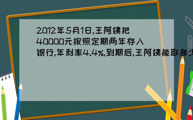 2012年5月1日,王阿姨把40000元按照定期两年存入银行,年利率4.4%,到期后,王阿姨能取多少钱呢?