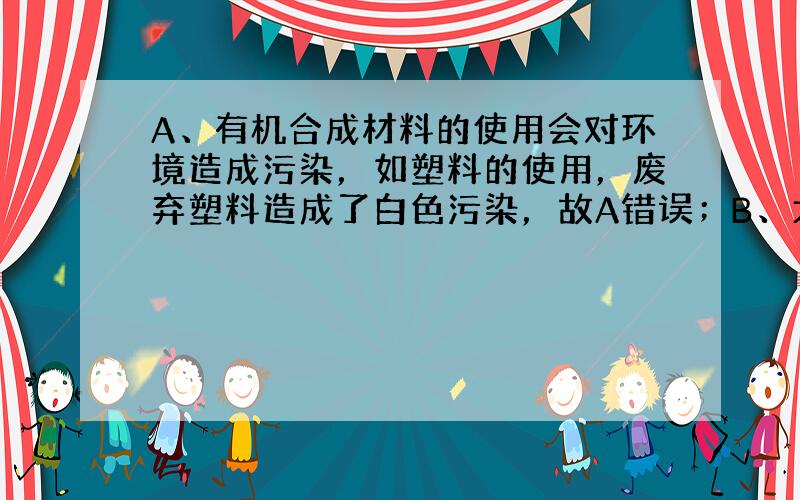 A、有机合成材料的使用会对环境造成污染，如塑料的使用，废弃塑料造成了白色污染，故A错误；B、大量使用化肥农药会