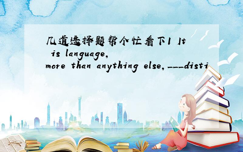 几道选择题帮个忙看下1 It is language, more than anything else,___disti