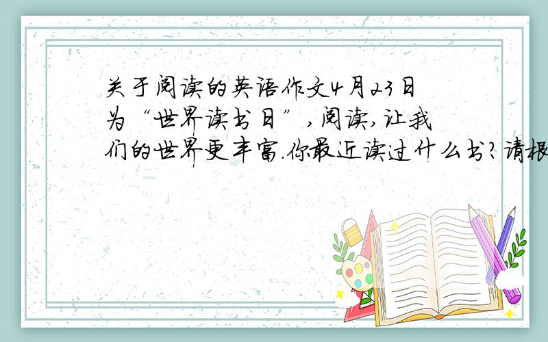 关于阅读的英语作文4月23日为“世界读书日”,阅读,让我们的世界更丰富.你最近读过什么书?请根据以下提示,用英语写一段话