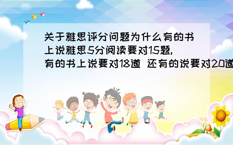 关于雅思评分问题为什么有的书上说雅思5分阅读要对15题,有的书上说要对18道 还有的说要对20道呢?都搞混了,到底哪个对