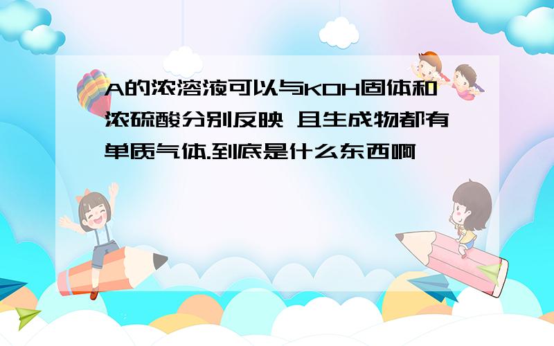 A的浓溶液可以与KOH固体和浓硫酸分别反映 且生成物都有单质气体.到底是什么东西啊