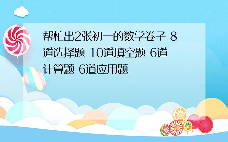 帮忙出2张初一的数学卷子 8道选择题 10道填空题 6道计算题 6道应用题