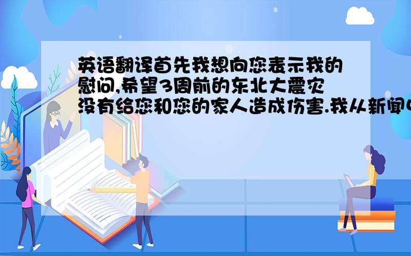 英语翻译首先我想向您表示我的慰问,希望3周前的东北大震灾没有给您和您的家人造成伤害.我从新闻中得知贵社所在的岩手县是这次