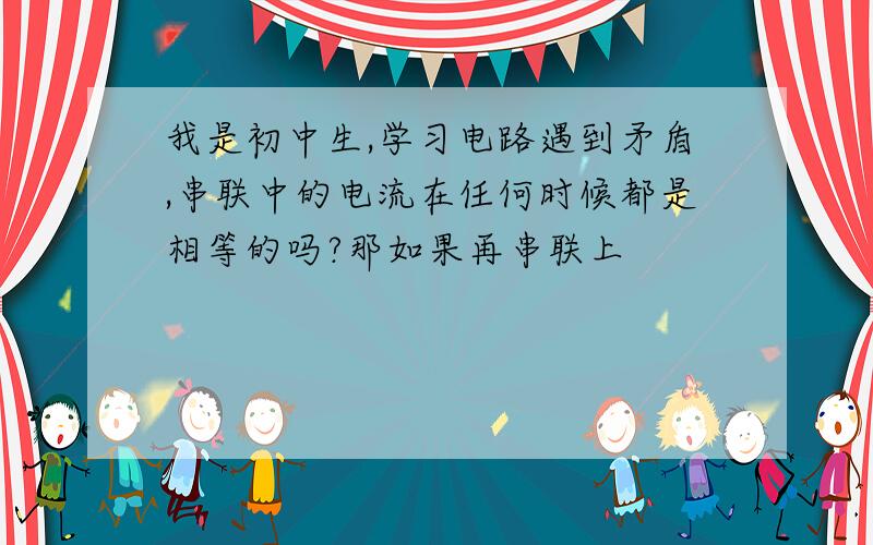 我是初中生,学习电路遇到矛盾,串联中的电流在任何时候都是相等的吗?那如果再串联上