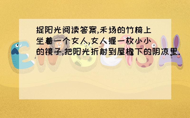 捉阳光阅读答案,禾场的竹椅上坐着一个女人,女人握一枚小小的镜子,把阳光折射到屋檐下的阴凉里.