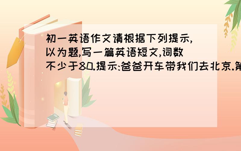 初一英语作文请根据下列提示,以为题,写一篇英语短文,词数不少于80.提示:爸爸开车带我们去北京.第一天去了长城,并照了相