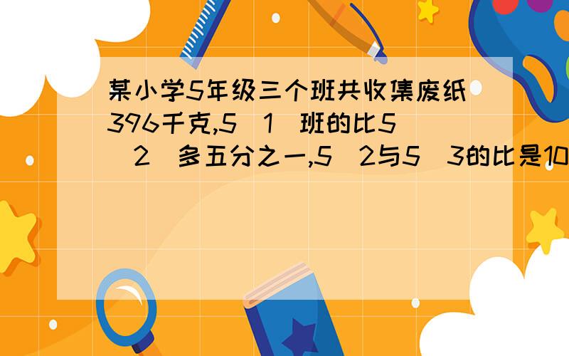 某小学5年级三个班共收集废纸396千克,5[1]班的比5[2]多五分之一,5[2与5[3的比是10：11.三班各收集废纸