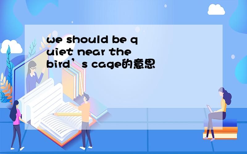 we should be quiet near the bird’s cage的意思