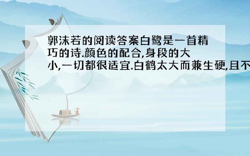 郭沫若的阅读答案白鹭是一首精巧的诗.颜色的配合,身段的大小,一切都很适宜.白鹤太大而兼生硬,且不用说,即使像粉红色的朱鹭