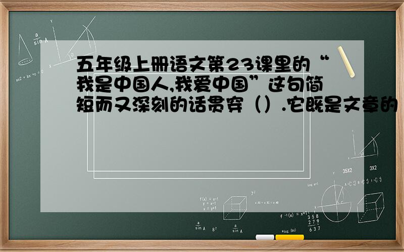 五年级上册语文第23课里的“我是中国人,我爱中国”这句简短而又深刻的话贯穿（）.它既是文章的（ ）,又