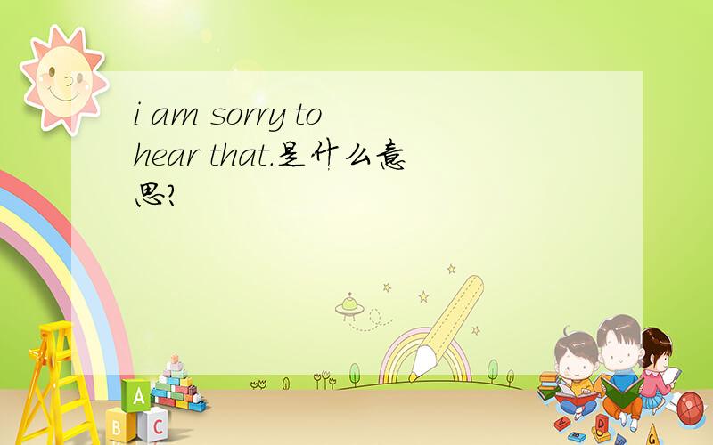 i am sorry to hear that.是什么意思?