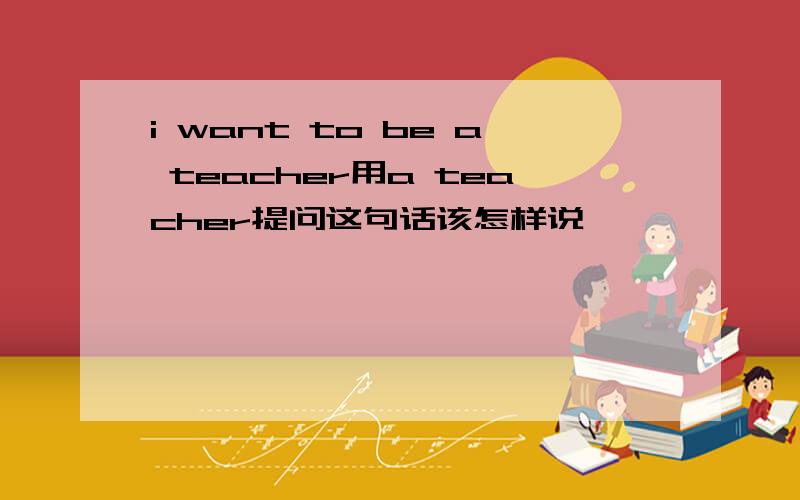 i want to be a teacher用a teacher提问这句话该怎样说