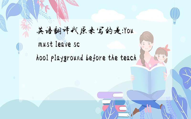 英语翻译我原来写的是：You must leave school playground before the teach