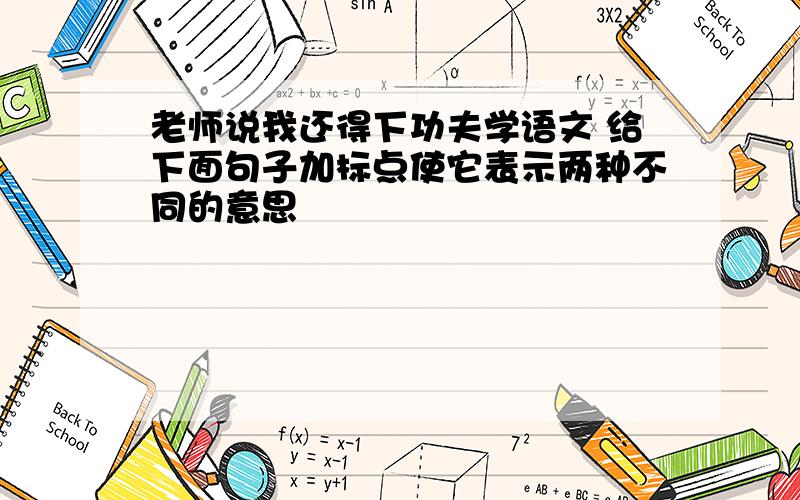 老师说我还得下功夫学语文 给下面句子加标点使它表示两种不同的意思