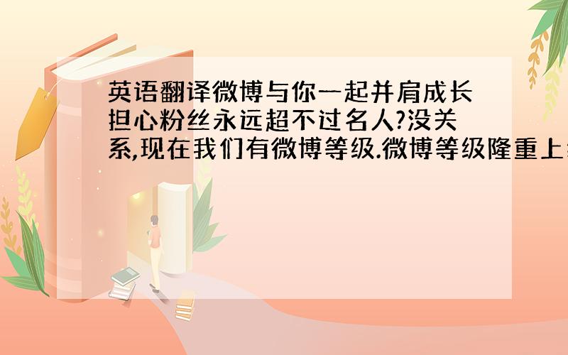 英语翻译微博与你一起并肩成长担心粉丝永远超不过名人?没关系,现在我们有微博等级.微博等级隆重上线.它是对用户“活跃程度”