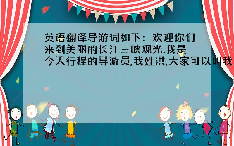 英语翻译导游词如下：欢迎你们来到美丽的长江三峡观光.我是今天行程的导游员,我姓洪,大家可以叫我小洪或洪导.大家有什么问题