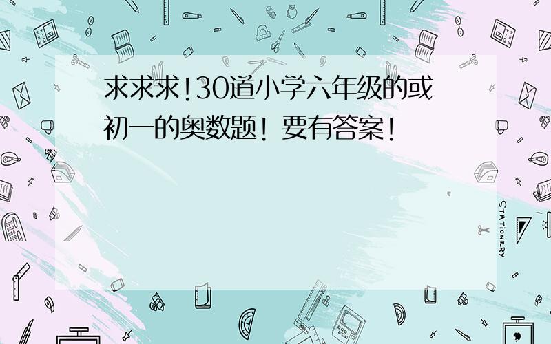 求求求!30道小学六年级的或初一的奥数题! 要有答案!