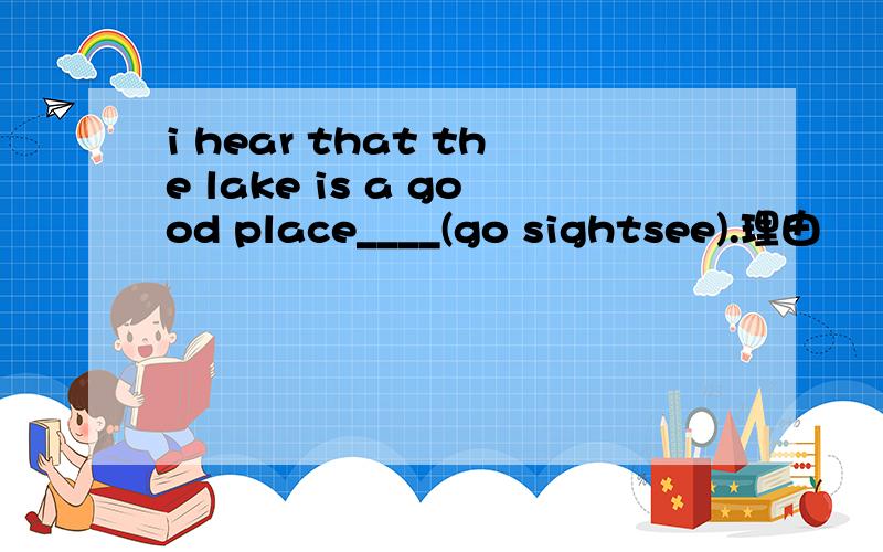 i hear that the lake is a good place____(go sightsee).理由