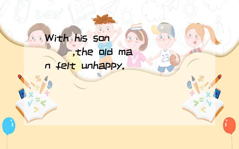 With his son ___ ,the old man felt unhappy.