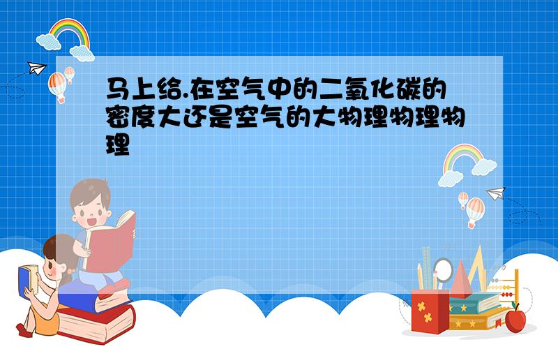 马上给.在空气中的二氧化碳的密度大还是空气的大物理物理物理