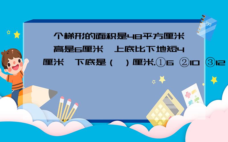 一个梯形的面积是48平方厘米,高是6厘米,上底比下地短4厘米,下底是（ ）厘米.①6 ②10 ③12