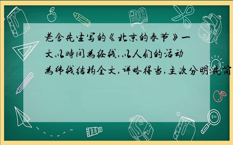 老舍先生写的《北京的春节》一文以时间为经线,以人们的活动为纬线结构全文,详略得当,主次分明：先简略