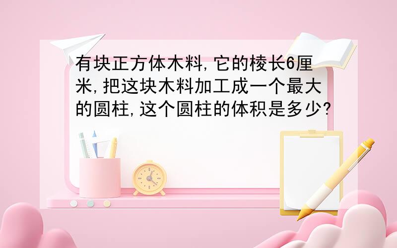 有块正方体木料,它的棱长6厘米,把这块木料加工成一个最大的圆柱,这个圆柱的体积是多少?