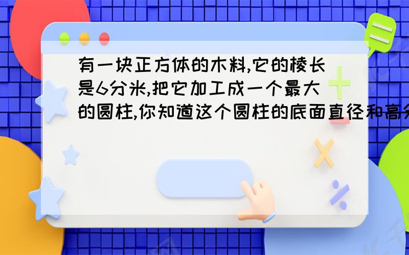 有一块正方体的木料,它的棱长是6分米,把它加工成一个最大的圆柱,你知道这个圆柱的底面直径和高分别是多