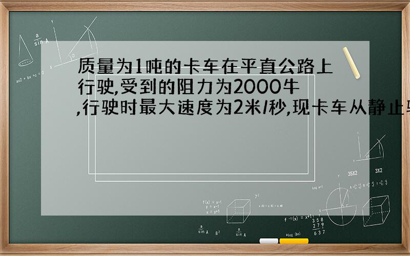 质量为1吨的卡车在平直公路上行驶,受到的阻力为2000牛,行驶时最大速度为2米/秒,现卡车从静止驶上倾角为30的斜坡,卡