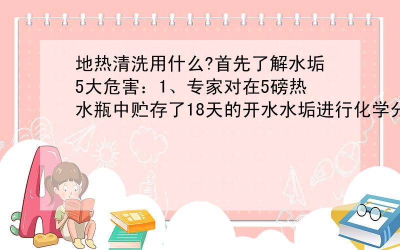 地热清洗用什么?首先了解水垢5大危害：1、专家对在5磅热水瓶中贮存了18天的开水水垢进行化学分析,发现其中含有多种有害重