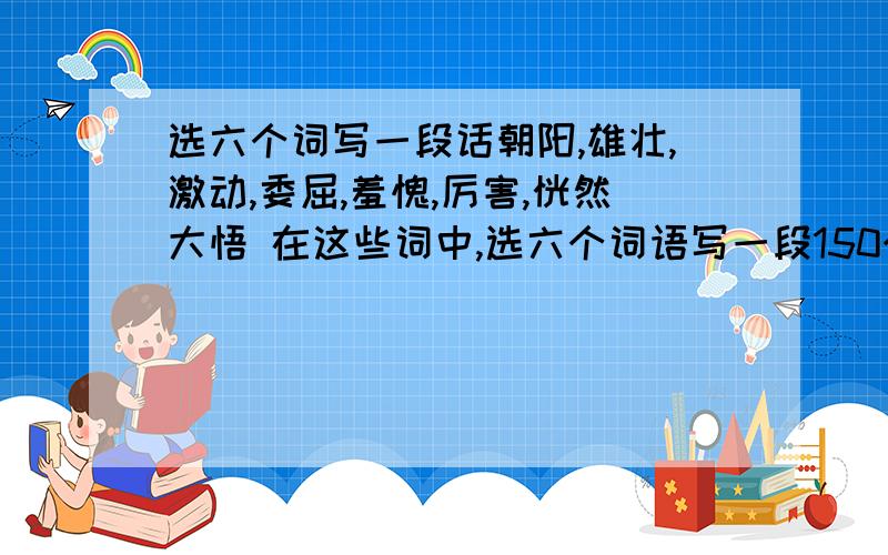 选六个词写一段话朝阳,雄壮,激动,委屈,羞愧,厉害,恍然大悟 在这些词中,选六个词语写一段150个字左右的话!