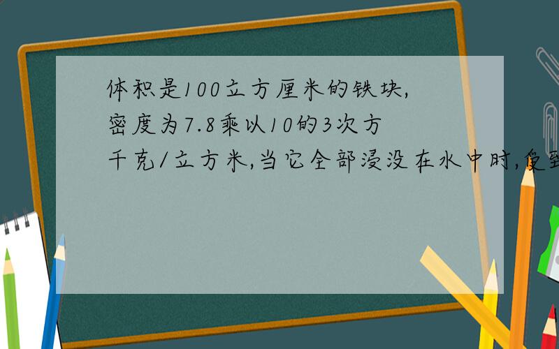 体积是100立方厘米的铁块,密度为7.8乘以10的3次方千克/立方米,当它全部浸没在水中时,受到的浮力多大?这时如果把它