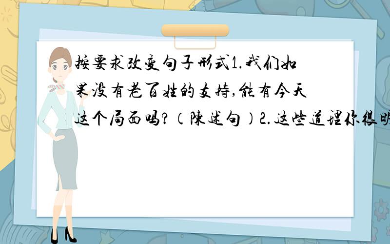 按要求改变句子形式1.我们如果没有老百姓的支持,能有今天这个局面吗?（陈述句）2.这些道理你很明白.（否定句）3.大娘对