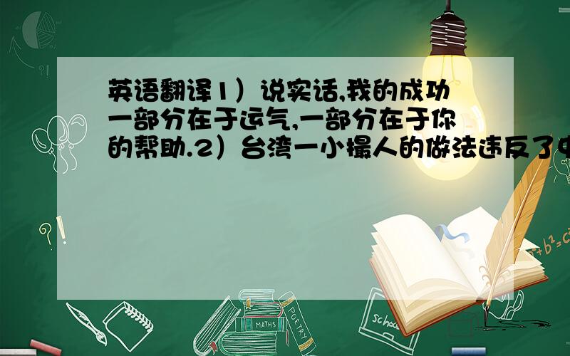 英语翻译1）说实话,我的成功一部分在于运气,一部分在于你的帮助.2）台湾一小撮人的做法违反了中国人民的共同利益.3）困难