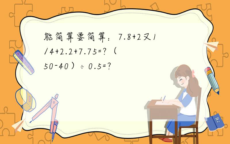 能简算要简算：7.8+2又1/4+2.2+7.75=?（50-40）÷0.5=?