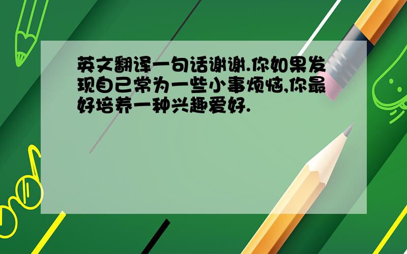 英文翻译一句话谢谢.你如果发现自己常为一些小事烦恼,你最好培养一种兴趣爱好.