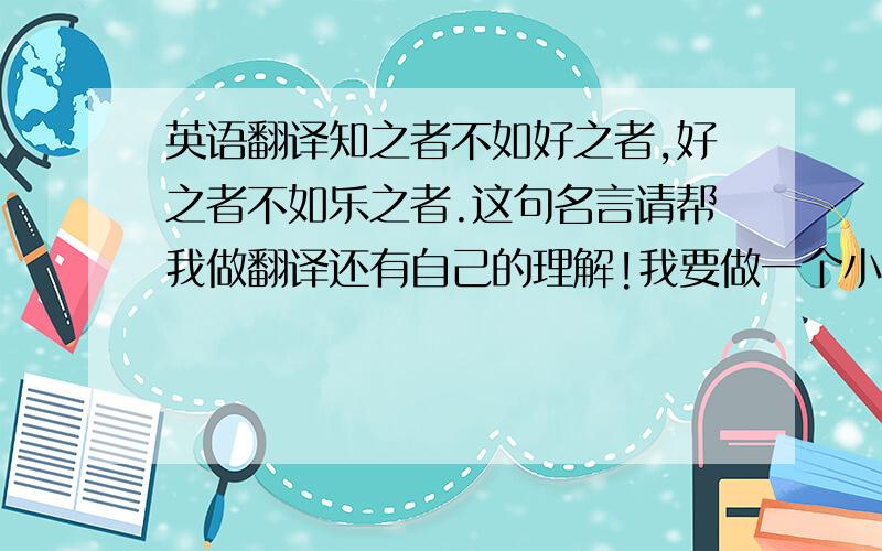 英语翻译知之者不如好之者,好之者不如乐之者.这句名言请帮我做翻译还有自己的理解!我要做一个小小的演讲大约2-3分钟!