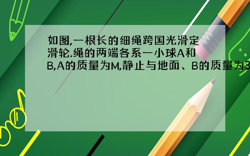 如图,一根长的细绳跨国光滑定滑轮.绳的两端各系一小球A和B,A的质量为M,静止与地面、B的质量为3M,用手托住,高度为H