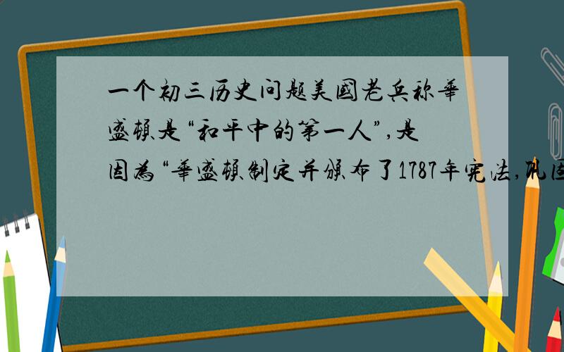 一个初三历史问题美国老兵称华盛顿是“和平中的第一人”,是因为“华盛顿制定并颁布了1787年宪法,巩固了独立战争的胜利果实