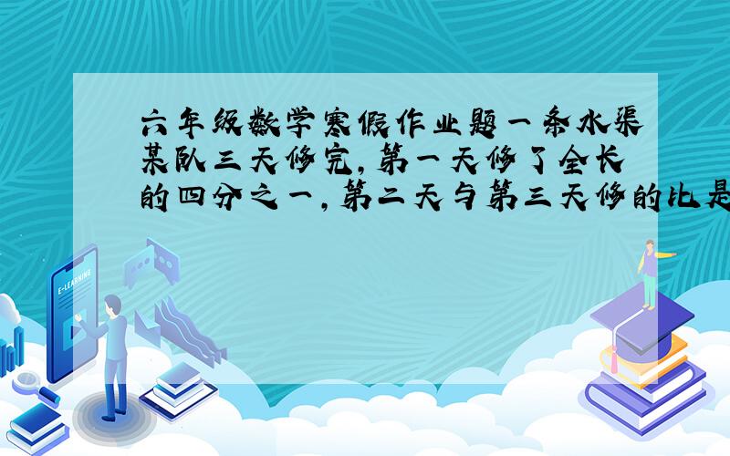 六年级数学寒假作业题一条水渠某队三天修完,第一天修了全长的四分之一,第二天与第三天修的比是7：8,第一天修的比第三天的少