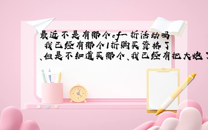 最近不是有那个cf一折活动吗 我已经有那个1折购买资格了、但是不知道买那个、我已经有把大炮了、比较纠结、还有那个3折礼包