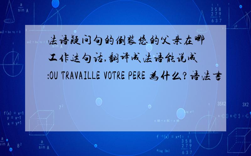 法语疑问句的倒装您的父亲在哪工作这句话,翻译成法语能说成：OU TRAVAILLE VOTRE PERE 为什么?语法书