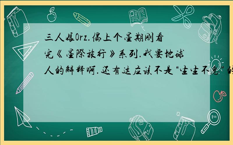 三人娘Orz.偶上个星期刚看完《星际旅行》系列.我要地球人的解释啊.还有这应该不是“生生不息”的意思吧.