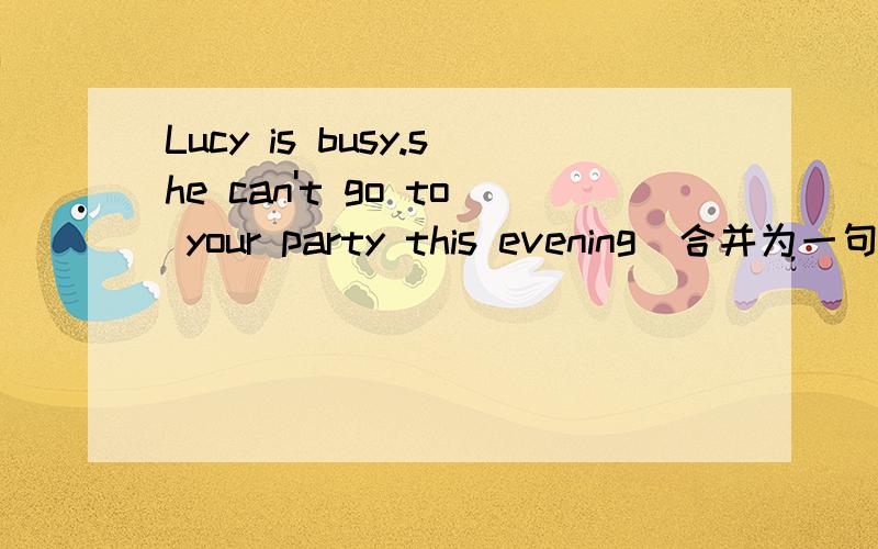 Lucy is busy.she can't go to your party this evening(合并为一句）