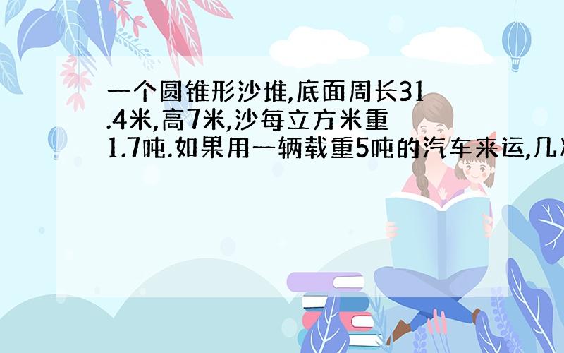 一个圆锥形沙堆,底面周长31.4米,高7米,沙每立方米重1.7吨.如果用一辆载重5吨的汽车来运,几次