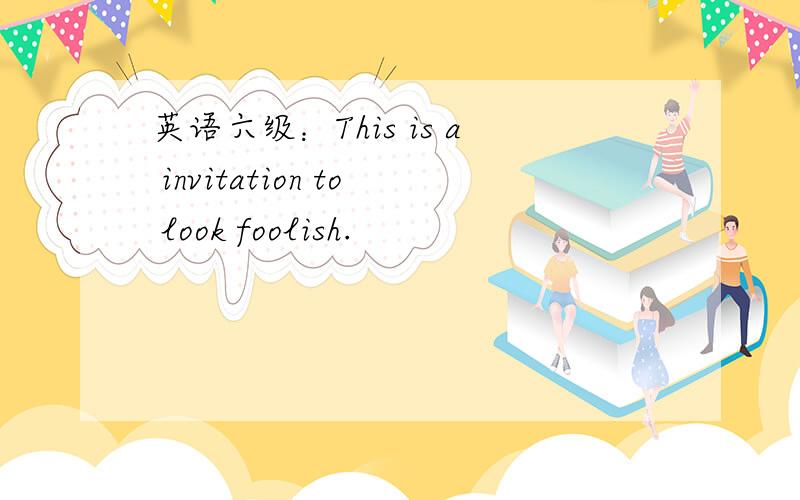 英语六级：This is a invitation to look foolish.