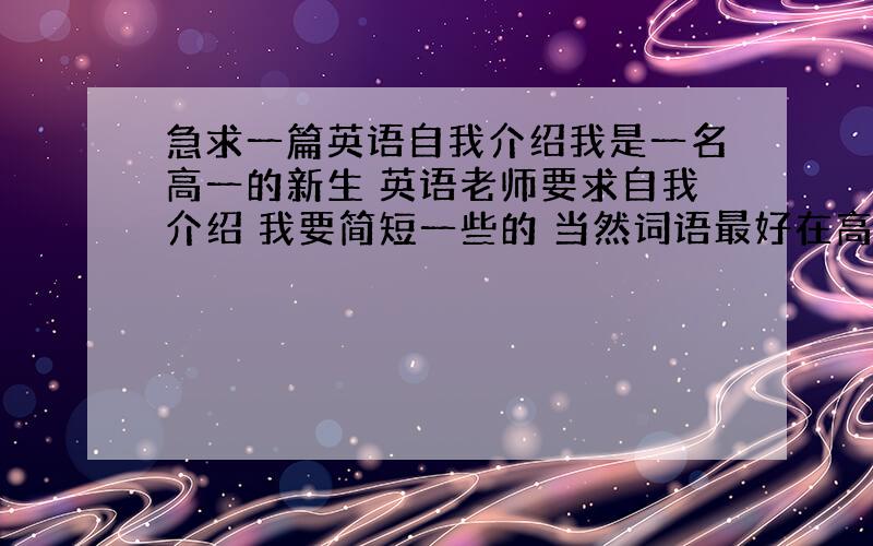 急求一篇英语自我介绍我是一名高一的新生 英语老师要求自我介绍 我要简短一些的 当然词语最好在高一以前的学的 好的话会追加