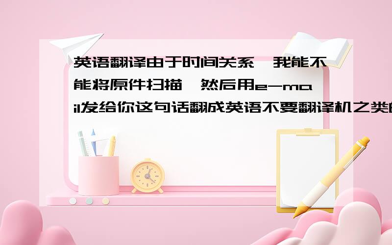 英语翻译由于时间关系,我能不能将原件扫描,然后用e-mail发给你这句话翻成英语不要翻译机之类的