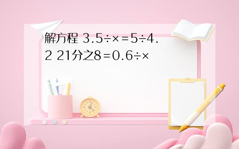 解方程 3.5÷×＝5÷4.2 21分之8＝0.6÷×